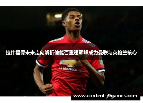拉什福德未来走向解析他能否重返巅峰成为曼联与英格兰核心